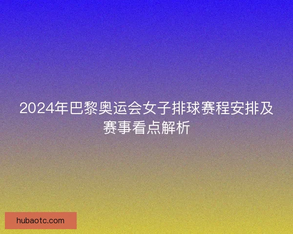 2024年巴黎奥运会女子排球赛程安排及赛事看点解析