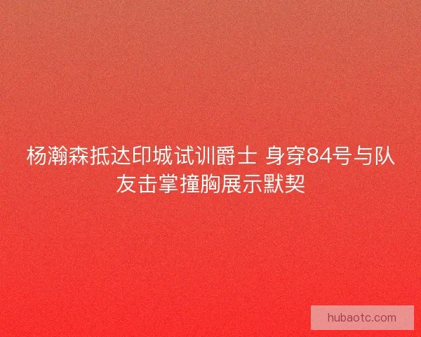 杨瀚森抵达印城试训爵士 身穿84号与队友击掌撞胸展示默契