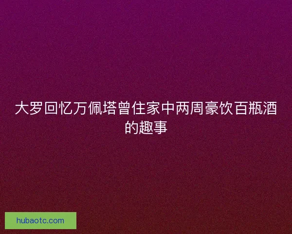 大罗回忆万佩塔曾住家中两周豪饮百瓶酒的趣事