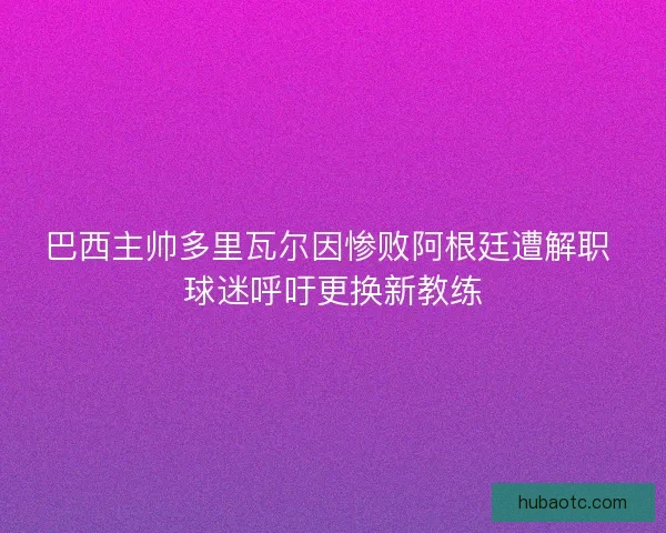 巴西主帅多里瓦尔因惨败阿根廷遭解职 球迷呼吁更换新教练
