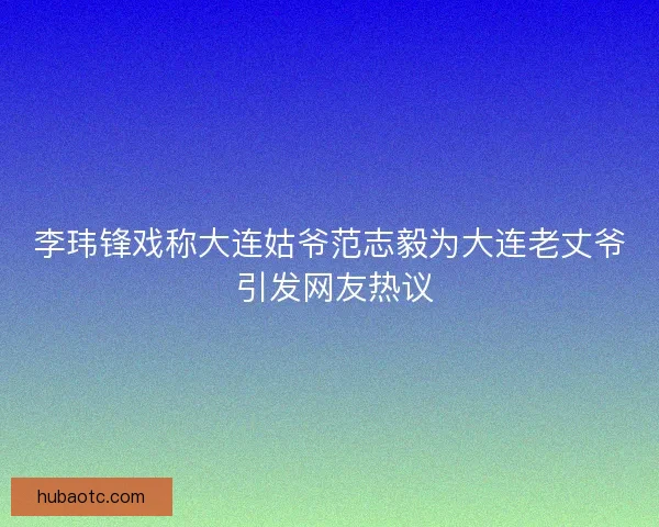李玮锋戏称大连姑爷范志毅为大连老丈爷 引发网友热议