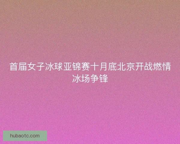 首届女子冰球亚锦赛十月底北京开战燃情冰场争锋