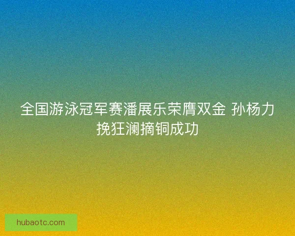 全国游泳冠军赛潘展乐荣膺双金 孙杨力挽狂澜摘铜成功